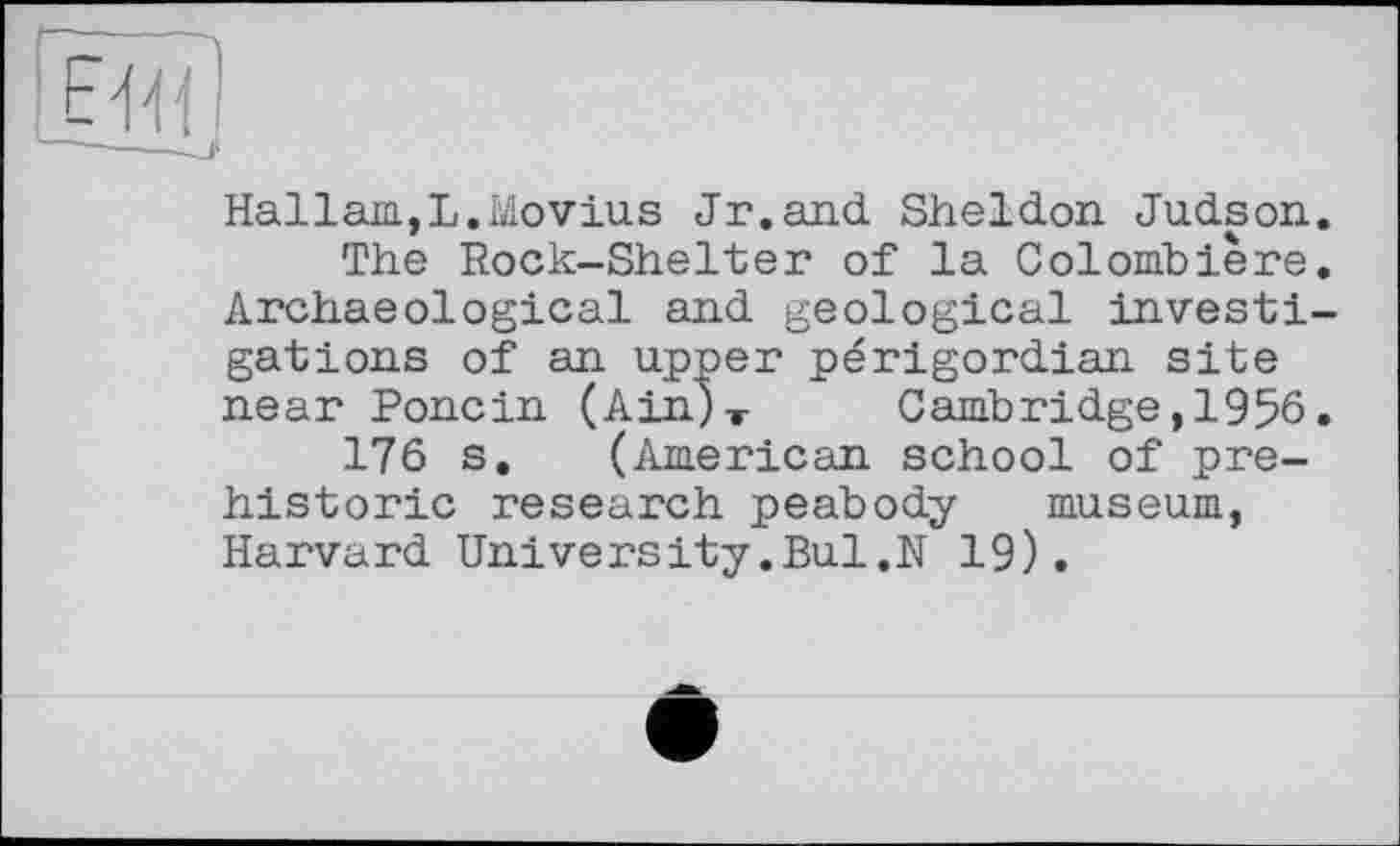 ﻿F^'f
Hallam,L.Movius Jr.and Sheldon Judson.
The Rock-Shelter of la Colomb1ère. Archaeological and geological investigations of an upper périgordian site near Poncin (Ain)T Cambridge,1956.
176 s. (American school of prehistoric research peabody museum, Harvard University.Bui.N 19).